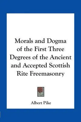 Morals and Dogma of the First Three Degrees of the Ancient and Accepted Scottish Rite Freemasonry