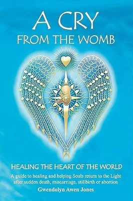 A Cry from the Womb: Healing the Heart of the World: A Guide to Healing and Helping Souls Return to the Light After Sudden Death, Miscarriage, Stillbirth or Abortion