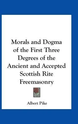 Morals and Dogma of the First Three Degrees of the Ancient and Accepted Scottish Rite Freemasonry