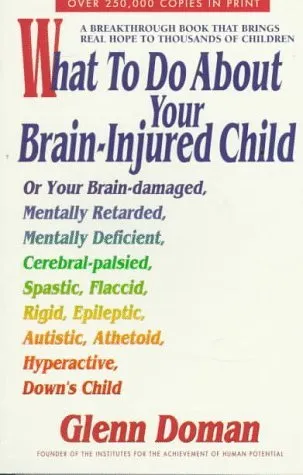 What to Do About Your Brain-Injured Child: Or Your Brain-Damaged, Mentally Retarded, Mentally Deficient, Cerebral-Palsied, Spatic, Flaccid, Rigid, ... Autistic, Athetoid, Hyperactive, Down