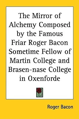 The Mirror of Alchemy Composed by the Famous Friar Roger Bacon Sometime Fellow of Martin College and Brasen-Nase College in Oxenforde